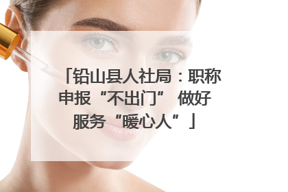 铅山县人社局：职称申报“不出门” 做好服务“暖心人”