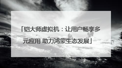 铠大师虚拟机：让用户畅享多元应用 助力鸿蒙生态发展