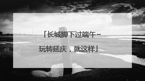 长城脚下过端午~玩转延庆，就这样
