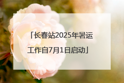 长春站2025年暑运工作自7月1日启动
