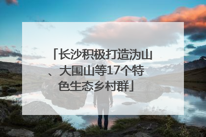 长沙积极打造沩山、大围山等17个特色生态乡村群