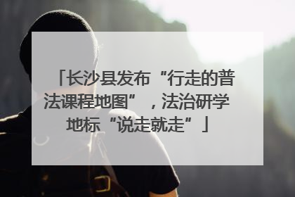 长沙县发布“行走的普法课程地图”，法治研学地标“说走就走”