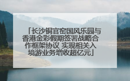 长沙铜官窑国风乐园与香港金彩假期签署战略合作框架协议 实现相关入境游业务增收超亿元