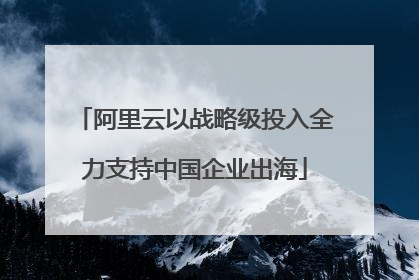 阿里云以战略级投入全力支持中国企业出海