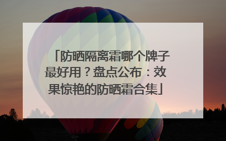 防晒隔离霜哪个牌子最好用？盘点公布：效果惊艳的防晒霜合集