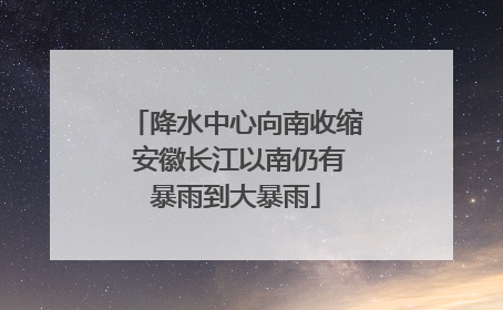 降水中心向南收缩 安徽长江以南仍有暴雨到大暴雨