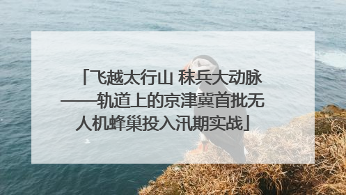 飞越太行山 秣兵大动脉——轨道上的京津冀首批无人机蜂巢投入汛期实战