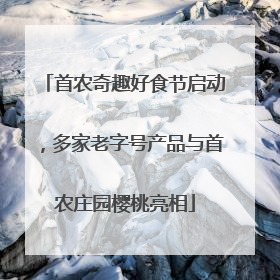 首农奇趣好食节启动，多家老字号产品与首农庄园樱桃亮相