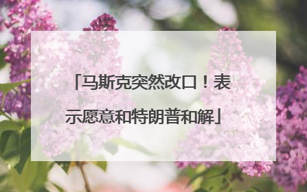 马斯克突然改口！表示愿意和特朗普和解