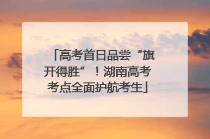 高考首日品尝“旗开得胜”！湖南高考考点全面护航考生
