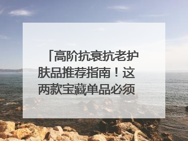 高阶抗衰抗老护肤品推荐指南！这两款宝藏单品必须纳入清单