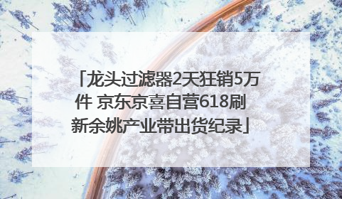 龙头过滤器2天狂销5万件 京东京喜自营618刷新余姚产业带出货纪录