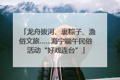 龙舟拔河、裹粽子、渔俗文旅……海宁端午民俗活动“好戏连台”