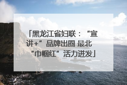 黑龙江省妇联：“宣讲+”品牌出圈 最北“巾帼红”活力迸发