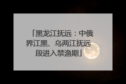 黑龙江抚远：中俄界江黑、乌两江抚远段进入禁渔期