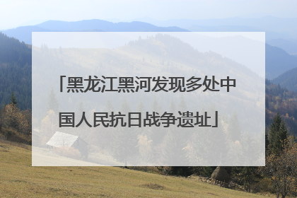 黑龙江黑河发现多处中国人民抗日战争遗址