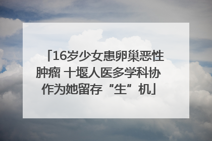 16岁少女患卵巢恶性肿瘤 十堰人医多学科协作为她留存“生”机
