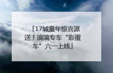 17城童年惊喜派送！滴滴专车“彩蛋车”六一上线
