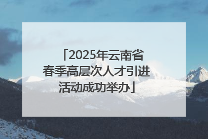 2025年云南省春季高层次人才引进活动成功举办