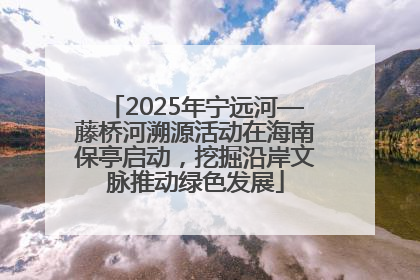 2025年宁远河—藤桥河溯源活动在海南保亭启动，挖掘沿岸文脉推动绿色发展