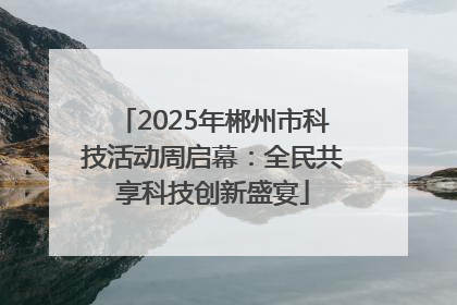 2025年郴州市科技活动周启幕：全民共享科技创新盛宴