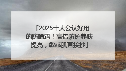 2025十大公认好用的防晒霜！高倍防护养肤提亮，敏感肌直接抄