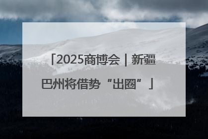 2025商博会｜新疆巴州将借势“出圈”