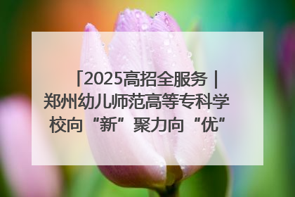 2025高招全服务｜郑州幼儿师范高等专科学校向“新”聚力向“优”提质 努力打造特色鲜明的高水平师范院校