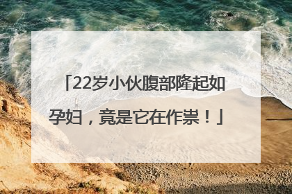 22岁小伙腹部隆起如孕妇，竟是它在作祟！