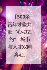 300余青年才俊共赴“心动之约” 城市与人才双向奔赴