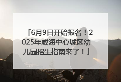 6月9日开始报名！2025年威海中心城区幼儿园招生指南来了！