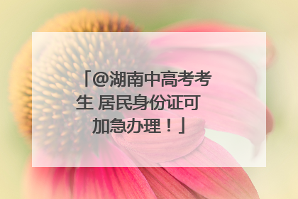 @湖南中高考考生 居民身份证可加急办理！